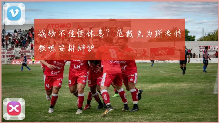 战绩不佳怪休息？范戴克为斯洛特教练安排辩护
