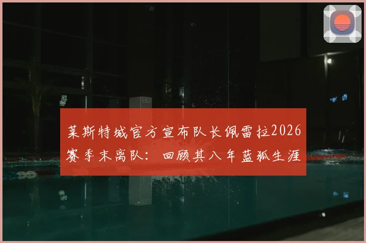 莱斯特城官方宣布队长佩雷拉2026赛季末离队：回顾其八年蓝狐生涯关键贡献与未来去向分析