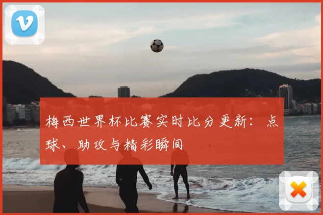 梅西世界杯比赛实时比分更新：点球、助攻与精彩瞬间