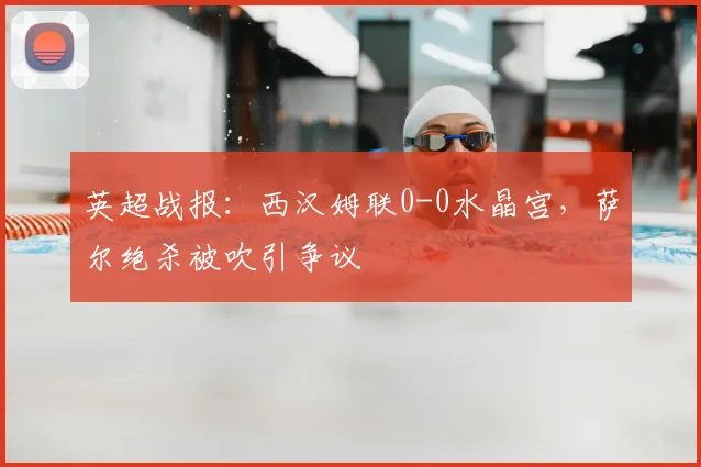 英超战报：西汉姆联0-0水晶宫，萨尔绝杀被吹引争议