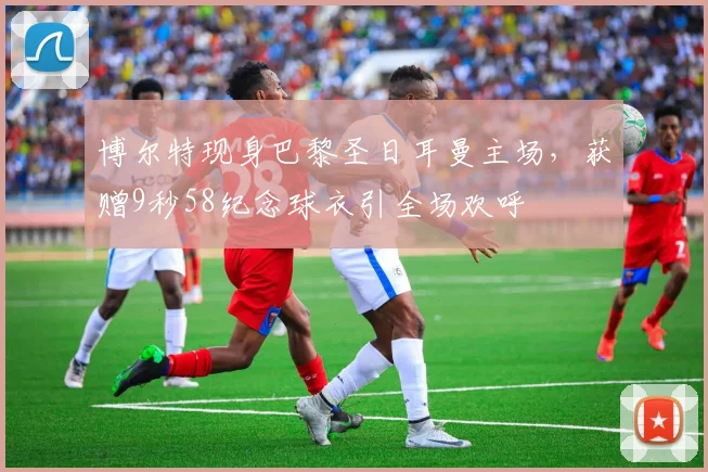 博尔特现身巴黎圣日耳曼主场，获赠9秒58纪念球衣引全场欢呼