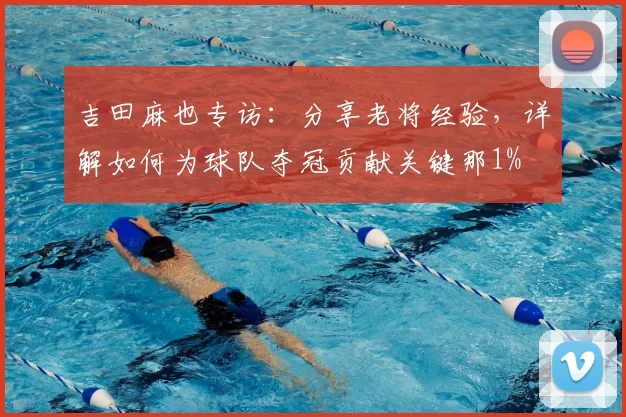 吉田麻也专访：分享老将经验，详解如何为球队夺冠贡献关键那1%