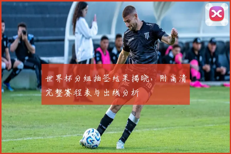 世界杯分组抽签结果揭晓，附高清完整赛程表与出线分析