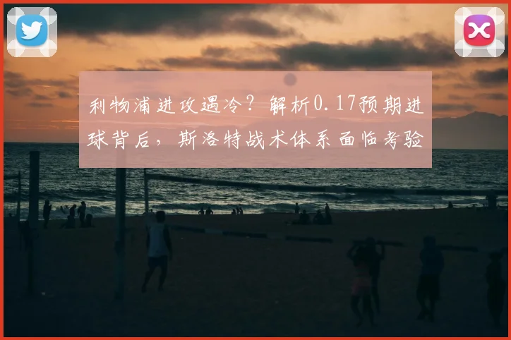 利物浦进攻遇冷？解析0.17预期进球背后，斯洛特战术体系面临考验