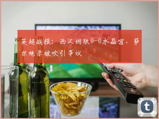 英超战报：西汉姆联0-0水晶宫，萨尔绝杀被吹引争议