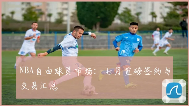 NBA自由球员市场：七月重磅签约与交易汇总