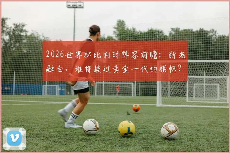 2026世界杯比利时阵容前瞻：新老融合，谁将接过黄金一代的旗帜？