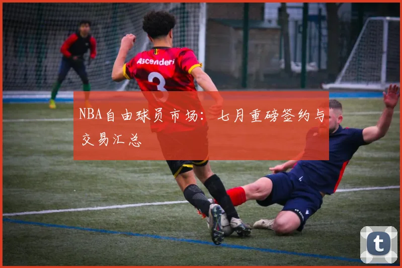 NBA自由球员市场：七月重磅签约与交易汇总